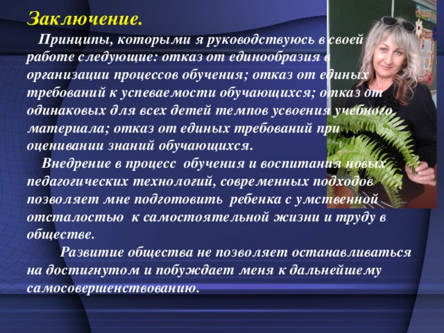 Заключение.  Принципы, которыми я руководствуюсь в своей работе следующие: отказ от единообразия в организации процессов обучения; отказ от единых требований к успеваемости обучающихся; отказ от одинаковых для всех детей темпов усвоения учебного материала; отказ от единых требований при оценивании знаний обучающихся.           Внедрение в процесс обучения и воспитания новых педагогических технологий, современных подходов позволяет мне подготовить ребенка с умственной отсталостью к самостоятельной жизни и труду в обществе.          Развитие общества не позволяет останавливаться на достигнутом и побуждает меня к дальнейшему самосовершенствованию. 