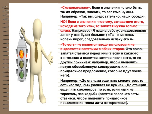 «Следовательно». Если в значении «стало быть, таким образом, значит», то запятые нужны. Например: «Так вы, следовательно, наши соседи». НО! Если в значении «поэтому, вследствие этого, исходя из того что», то запятая нужна только слева. Например: «Я нашла работу, следовательно денег у нас будет больше»; «Ты не можешь испечь пирог, следовательно испеку его я». «То есть»  не является вводным словом и не выделяется запятыми с обеих сторон. Это союз, запятая ставится перед ним (а если в каких-то контекстах и ставится запятая после него, то по другим причинам: например, чтобы выделить некую обособленную конструкцию или придаточное предложение, которые идут после него). Например: «До станции еще пять километров, то есть час ходьбы» (запятая не нужна), «До станции еще пять километров, то есть, если идти не торопясь, час ходьбы (запятая после «то есть» ставится, чтобы выделить придаточное предложение «если идти не торопясь»).  