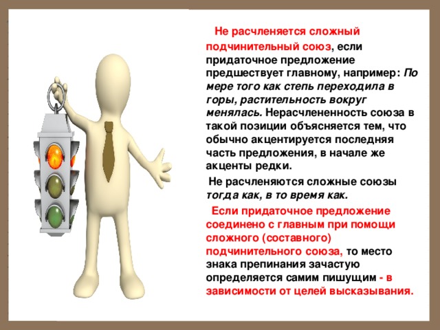  Не расчленяется сложный подчинительный союз , если придаточное предложение предшествует главному, например: По мере того как степь переходила в горы, растительность вокруг менялась. Нерасчлененность союза в такой позиции объясняется тем, что обычно акцентируется последняя часть предложения, в начале же акценты редки.        Не расчленяются сложные союзы тогда как, в то время как.  Если придаточное предложение соединено с главным при помощи сложного (составного) подчинительного союза, то место знака препинания зачастую определяется самим пишущим - в зависимости от целей высказывания.  