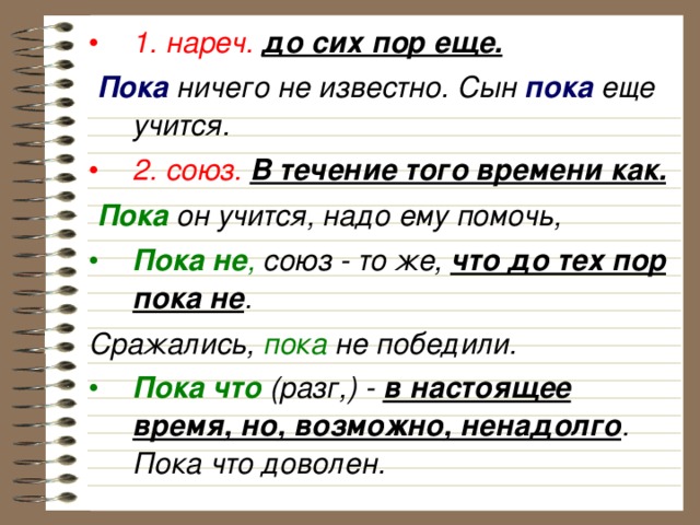 1. нареч.  до сих пор еще.  Пока ничего не известно. Сын пока еще учится. 2. союз.  В течение того времени как.  Пока он учится, надо ему помочь, Пока не , союз - то же, что до тех пор пока не . Сражались, пока не победили. Пока что (разг,) - в настоящее время, но, возможно, ненадолго . Пока что доволен. 