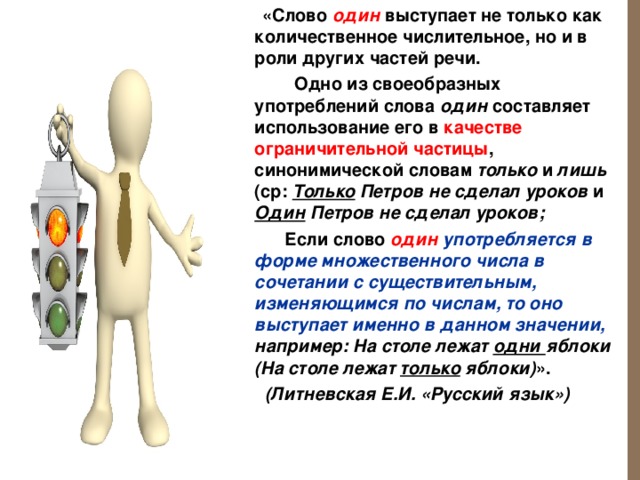  «Слово один  выступает не только как количественное числительное, но и в роли других частей речи.   Одно из своеобразных употреблений слова один составляет использование его в качестве ограничительной частицы , синонимической словам только и лишь (ср: Только Петров не сделал уроков и Один Петров не сделал уроков;  Если слово один употребляется в форме множественного числа в сочетании с существительным, изменяющимся по числам, то оно выступает именно в данном значении, например:  На столе лежат одни яблоки (На столе лежат только яблоки) ».  (Литневская Е.И. «Русский язык»)   