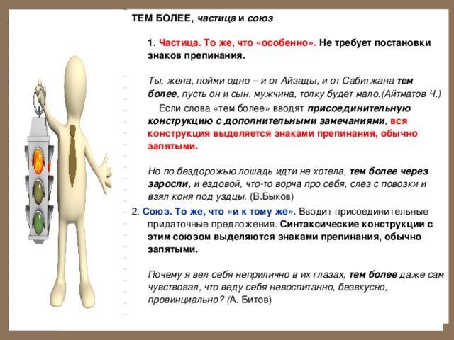 ТЕМ БОЛЕЕ, частица и союз   1. Частица. То же, что «особенно». Не требует постановки знаков препинания.   Ты, жена, пойми одно – и от Айзады, и от Сабитжана тем более , пусть он и сын, мужчина, толку будет мало.(Айтматов Ч.)  Если слова «тем более» вводят присоединительную конструкцию с дополнительными замечаниями , вся конструкция выделяется знаками препинания, обычно запятыми.   Но по бездорожью лошадь идти не хотела, тем более через заросли, и ездовой, что-то ворча про себя, слез с повозки и взял коня под уздцы. (В.Быков) 2. Союз. То же, что «и к тому же». Вводит присоединительные придаточные предложения. Синтаксические конструкции с этим союзом выделяются знаками препинания, обычно запятыми.   Почему я вел себя неприлично в их глазах, тем  более даже сам чувствовал, что веду себя невоспитанно, безвкусно, провинциально? ( А. Битов)   
