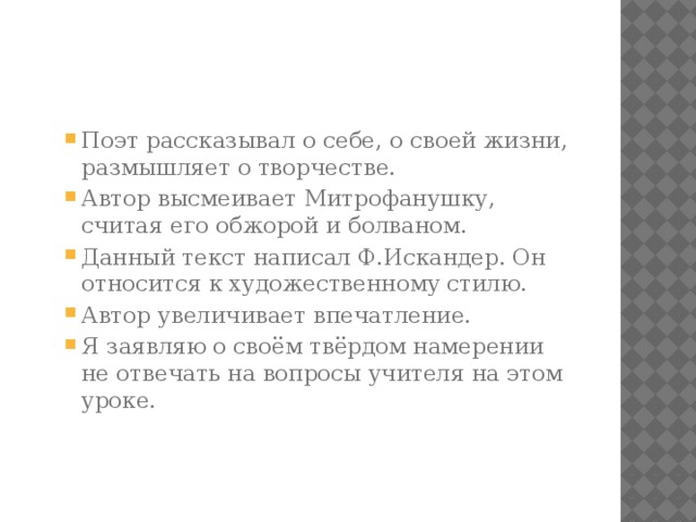 Поэт рассказывал о себе, о своей жизни, размышляет о творчестве. Автор высмеивает Митрофанушку, считая его обжорой и болваном. Данный текст написал Ф.Искандер. Он относится к художественному стилю. Автор увеличивает впечатление. Я заявляю о своём твёрдом намерении не отвечать на вопросы учителя на этом уроке. Поэт рассказывал о себе, о своей жизни, размышляет о творчестве. Автор высмеивает Митрофанушку, считая его обжорой и болваном. Данный текст написал Ф.Искандер. Он относится к художественному стилю. Автор увеличивает впечатление. Я заявляю о своём твёрдом намерении не отвечать на вопросы учителя на этом уроке. 