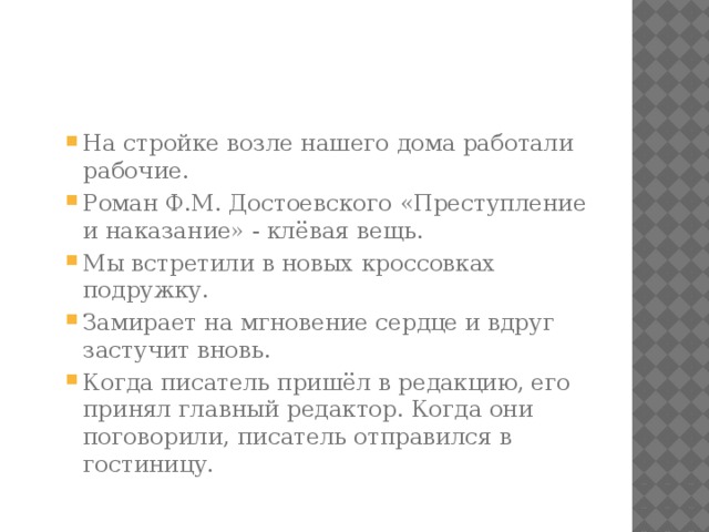 На стройке возле нашего дома работали рабочие. Роман Ф.М. Достоевского «Преступление и наказание» - клёвая вещь. Мы встретили в новых кроссовках подружку. Замирает на мгновение сердце и вдруг застучит вновь. Когда писатель пришёл в редакцию, его принял главный редактор. Когда они поговорили, писатель отправился в гостиницу. На стройке возле нашего дома работали рабочие. Роман Ф.М. Достоевского «Преступление и наказание» - клёвая вещь. Мы встретили в новых кроссовках подружку. Замирает на мгновение сердце и вдруг застучит вновь. Когда писатель пришёл в редакцию, его принял главный редактор. Когда они поговорили, писатель отправился в гостиницу. 
