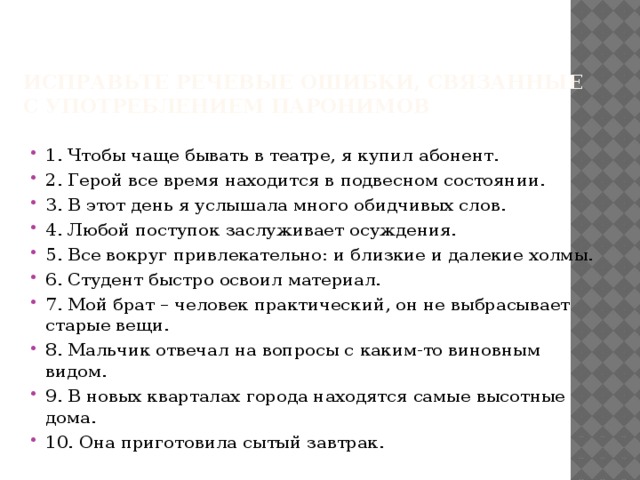Исправьте речевые ошибки, связанные с употреблением паронимов   1. Чтобы чаще бывать в театре, я купил абонент. 2. Герой все время находится в подвесном состоянии. 3. В этот день я услышала много обидчивых слов. 4. Любой поступок заслуживает осуждения. 5. Все вокруг привлекательно: и близкие и далекие холмы. 6. Студент быстро освоил материал. 7. Мой брат – человек практический, он не выбрасывает старые вещи. 8. Мальчик отвечал на вопросы с каким-то виновным видом. 9. В новых кварталах города находятся самые высотные дома. 10. Она приготовила сытый завтрак. 