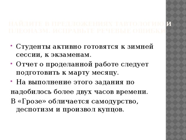 Найдите в предложениях тавтологию и плеоназм. Исправьте речевые ошибки   Студенты активно готовятся к зимней сессии, к экзаменам. Отчет о проделанной работе следует подготовить к марту месяцу. На выполнение этого задания по надобилось более двух часов времени. В «Грозе» обличается самодурство, деспотизм и произвол купцов. 
