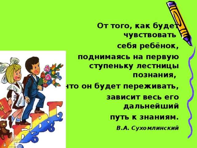 От того, как будет чувствовать себя ребёнок, поднимаясь на первую ступеньку лестницы познания, что он будет переживать, зависит весь его дальнейший  путь к знаниям.  В.А. Сухомлинский   