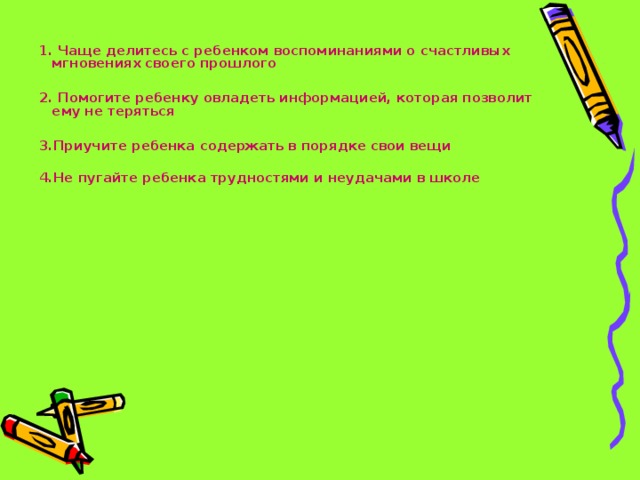 1. Чаще делитесь с ребенком воспоминаниями о счастливых мгновениях своего прошлого  2. Помогите ребенку овладеть информацией, которая позволит ему не теряться  3.Приучите ребенка содержать в порядке свои вещи  4.Не пугайте ребенка трудностями и неудачами в школе   