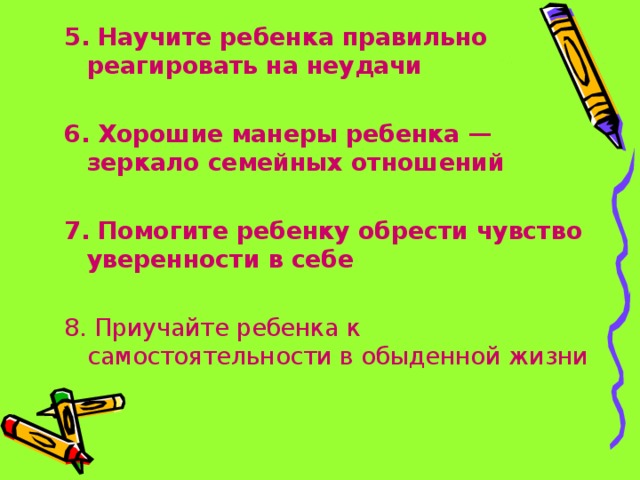 5. Научите ребенка правильно реагировать на неудачи  6. Хорошие манеры ребенка — зеркало семейных отношений  7. Помогите ребенку обрести чувство уверенности в себе  8. Приучайте ребенка к самостоятельности в обыденной жизни 