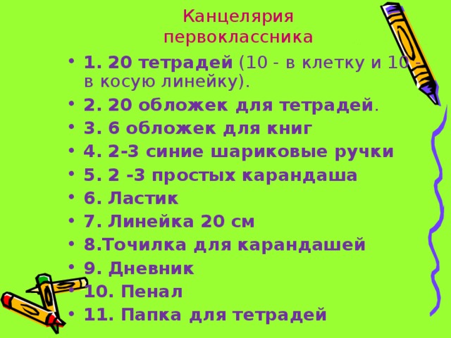 Канцелярия первоклассника 1.  20 тетрадей (10 - в клетку и 10 - в косую линейку). 2.  20 обложек для тетрадей . 3.  6 обложек для книг  4.  2-3 синие шариковые ручки  5.  2 -3 простых карандаша  6.  Ластик  7.  Линейка 20 см 8.Точилка для карандашей  9.  Дневник  10.  Пенал  11.  Папка для тетрадей 