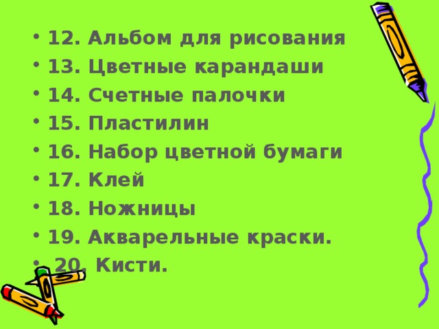 12.  Альбом для рисования  13.  Цветные карандаши  14.  Счетные палочки  15.  Пластилин  16.  Набор цветной бумаги  17.  Клей  18.  Ножницы  19.  Акварельные краски.  20. Кисти.   