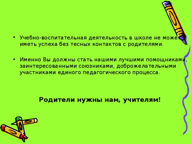 Учебно-воспитательная деятельность в школе не может иметь успеха без тесных контактов с родителями. Именно Вы должны стать нашими лучшими помощниками, заинтересованными союзниками, доброжелательными участниками единого педагогического процесса.   Родители нужны нам, учителям!  