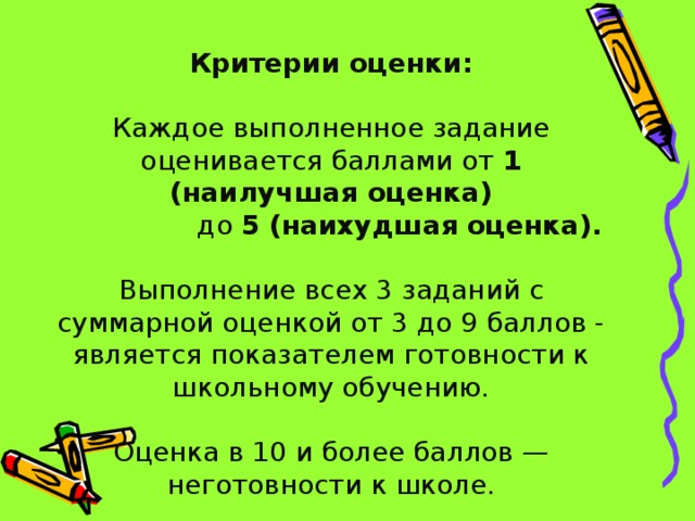 Критерии оценки: Каждое выполненное задание оценивается баллами от 1 (наилучшая оценка)  до 5 (наихудшая оценка). Выполнение всех 3 заданий с суммарной оценкой от 3 до 9 баллов - является показателем готовности к школьному обучению. Оценка в 10 и более баллов — неготовности к школе. 