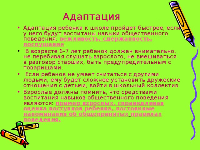 Адаптация Адаптация ребенка к школе пройдет быстрее, если у него будут воспитаны навыки общественного поведения:  вежливость, сдержанность, послушание .  В возрасте 6-7 лет ребенок должен внимательно, не перебивая слушать взрослого, не вмешиваться в разговор старших, быть предупредительным с товарищами.  Если ребенок не умеет считаться с другими людьми, ему будет сложнее установить дружеские отношения с детьми, войти в школьный коллектив. Взрослые должны помнить, что средствами воспитания навыков общественного поведения являются:  пример взрослых, справедливая оценка поступков ребенка, постоянные напоминания об общепринятых  правилах поведения. 