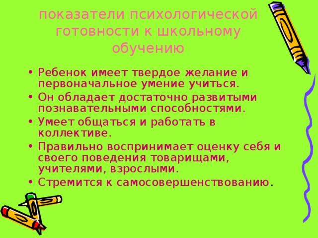 показатели психологической готовности к школьному обучению   Ребенок имеет твердое желание и первоначальное умение учиться. Он обладает достаточно развитыми познавательными способностями. Умеет общаться и работать в коллективе. Правильно воспринимает оценку себя и своего поведения товарищами, учителями, взрослыми. Стремится к самосовершенствованию . 