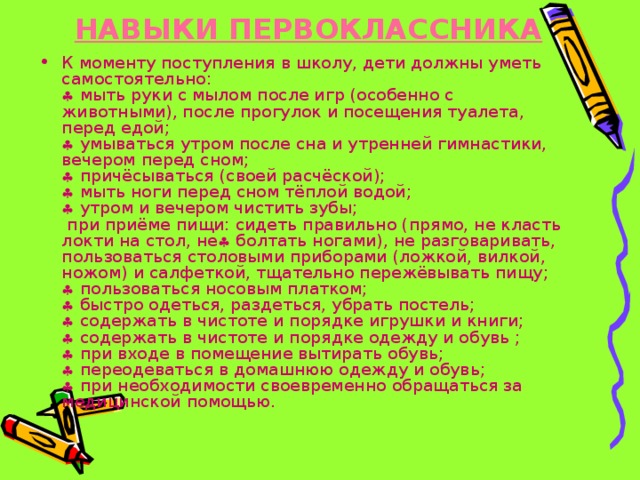 НАВЫКИ ПЕРВОКЛАССНИКА     К моменту поступления в школу, дети должны уметь самостоятельно:   мыть руки с мылом после игр (особенно с животными), после прогулок и посещения туалета, перед едой;   умываться утром после сна и утренней гимнастики, вечером перед сном;   причёсываться (своей расчёской);   мыть ноги перед сном тёплой водой;   утром и вечером чистить зубы;  при приёме пищи: сидеть правильно (прямо, не класть локти на стол, не  болтать ногами), не разговаривать, пользоваться столовыми приборами (ложкой, вилкой, ножом) и салфеткой, тщательно пережёвывать пищу;   пользоваться носовым платком;   быстро одеться, раздеться, убрать постель;   содержать в чистоте и порядке игрушки и книги;   содержать в чистоте и порядке одежду и обувь ;   при входе в помещение вытирать обувь;   переодеваться в домашнюю одежду и обувь;   при необходимости своевременно обращаться за медицинской помощью. 