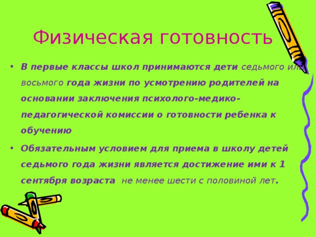 Физическая готовность В первые классы школ принимаются дети седьмого или восьмого года жизни по усмотрению родителей на основании заключения психолого-медико-педагогической комиссии о готовности ребенка к обучению Обязательным условием для приема в школу детей седьмого года жизни является достижение ими к 1 сентября возраста не менее шести с половиной лет .   
