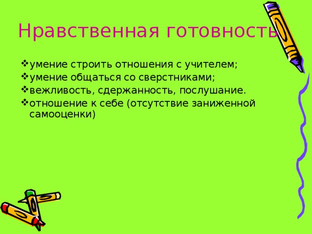 Нравственная готовность умение строить отношения с учителем; умение общаться со сверстниками; вежливость, сдержанность, послушание. отношение к себе (отсутствие заниженной самооценки)  *умение регулировать свои действия и свое поведение, умение восприниматьучебную задачу, внимательно, не перебивая слушать старшего, не вмешиваться в разговор старших; *принимать точку зрения другого, умение взглянуть на себя со стороны, умение выслушивать одноклассников, адекватно реагировать на неудачу других; * Помощь от родителей должна быть в форме совета, а не в виде приказа, навязывания своего мнения.  