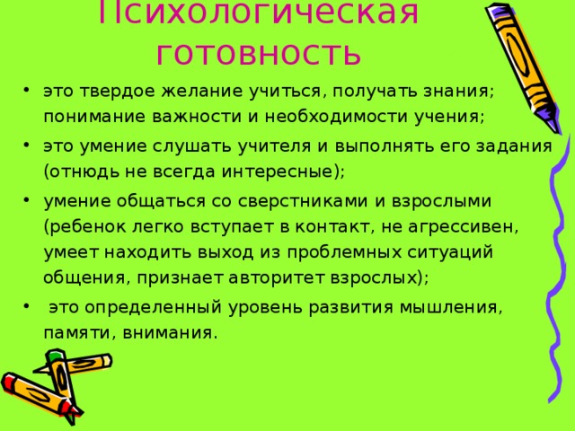 Психологическая готовность это твердое желание учиться, получать знания; понимание важности и необходимости учения; это умение слушать учителя и выполнять его задания (отнюдь не всегда интересные); умение общаться со сверстниками и взрослыми (ребенок легко вступает в контакт, не агрессивен, умеет находить выход из проблемных ситуаций общения, признает авторитет взрослых);  это определенный уровень развития мышления, памяти, внимания.  