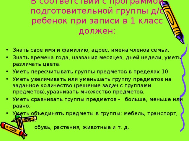          В соответствии с программой подготовительной группы д/с ребенок при записи в 1 класс должен:   Знать свое имя и фамилию, адрес, имена членов семьи. Знать времена года, названия месяцев, дней недели, уметь различать цвета. Уметь пересчитывать группы предметов в пределах 10. Уметь увеличивать или уменьшать группу предметов на заданное количество (решение задач с группами предметов),уравнивать множество предметов. Уметь сравнивать группы предметов - больше, меньше или равно. Уметь объединять предметы в группы: мебель, транспорт, одежда,  обувь, растения, животные и т. д. 