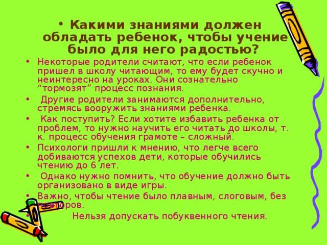Какими знаниями должен обладать ребенок, чтобы учение было для него радостью? Некоторые родители считают, что если ребенок пришел в школу читающим, то ему будет скучно и неинтересно на уроках. Они сознательно “тормозят” процесс познания.  Другие родители занимаются дополнительно, стремясь вооружить знаниями ребенка.  Как поступить? Если хотите избавить ребенка от проблем, то нужно научить его читать до школы, т. к. процесс обучения грамоте – сложный. Психологи пришли к мнению, что легче всего добиваются успехов дети, которые обучились чтению до 6 лет.  Однако нужно помнить, что обучение должно быть организовано в виде игры. Важно, чтобы чтение было плавным, слоговым, без повторов.  Нельзя допускать побуквенного чтения. 
