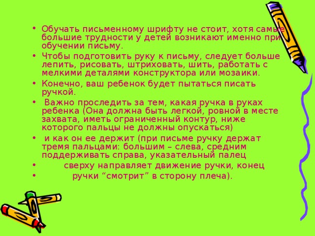 Обучать письменному шрифту не стоит, хотя самые большие трудности у детей возникают именно при обучении письму. Чтобы подготовить руку к письму, следует больше лепить, рисовать, штриховать, шить, работать с мелкими деталями конструктора или мозаики. Конечно, ваш ребенок будет пытаться писать ручкой.  Важно проследить за тем, какая ручка в руках ребенка (Она должна быть легкой, ровной в месте захвата, иметь ограниченный контур, ниже которого пальцы не должны опускаться)  и как он ее держит (при письме ручку держат тремя пальцами: большим – слева, средним поддерживать справа, указательный палец  сверху направляет движение ручки, конец  ручки “смотрит” в сторону плеча). 