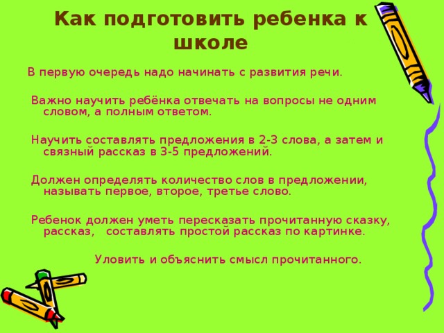            Как подготовить ребенка к школе   В первую очередь надо начинать с развития речи.  Важно научить ребёнка отвечать на вопросы не одним словом, а полным ответом.  Научить составлять предложения в 2-3 слова, а затем и связный рассказ в 3-5 предложений.  Должен определять количество слов в предложении, называть первое, второе, третье слово.  Ребенок должен уметь пересказать прочитанную сказку, рассказ, составлять простой рассказ по картинке.  Уловить и объяснить смысл прочитанного. 