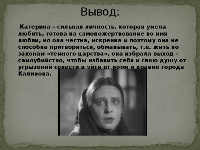 Вывод:  Катерина – сильная личность, которая умела любить, готова на самопожертвование во имя любви, но она честна, искренна и поэтому она не способна притворяться, обманывать, т.е. жить по законам «темного царства», она избрала выход – самоубийство, чтобы избавить себя и свою душу от угрызений совести и уйти от норм и правил города Калинова.