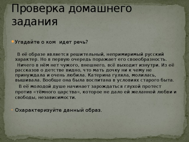 Проверка домашнего задания Угадайте о ком идет речь?  В её образе является решительный, непримиримый русский характер. Но в первую очередь поражает его своеобразность.  Ничего в нём нет чужого, внешнего, всё выходит изнутри. Из её рассказов о детстве видно, что мать дочку ни к чему не принуждала и очень любила. Катерина гуляла, молилась, вышивала. Вообще она была воспитана в условиях старого быта.  В её молодой душе начинает зарождаться глухой протест против «тёмного царства», которое не дало ей желанной любви и свободы, независимости.