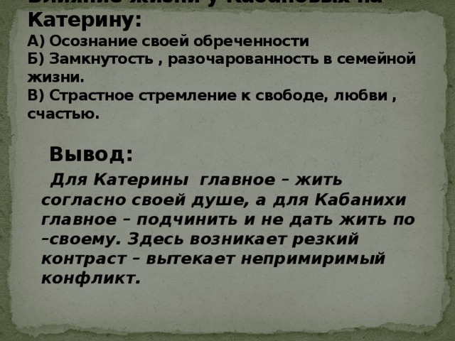 Влияние жизни у Кабановых на Катерину:  А) Осознание своей обреченности  Б) Замкнутость , разочарованность в семейной жизни.  В) Страстное стремление к свободе, любви , счастью.    Вывод:   Для Катерины главное – жить согласно своей душе, а для Кабанихи главное – подчинить и не дать жить по –своему. Здесь возникает резкий контраст – вытекает непримиримый конфликт.