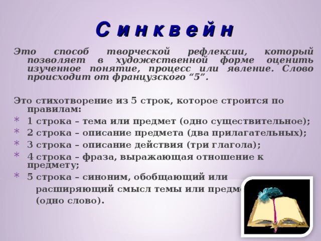 С и н к в е й н Это способ творческой рефлексии, который позволяет в художественной форме оценить изученное понятие, процесс или явление. Слово происходит от французского “5”.  Это стихотворение из 5 строк, которое строится по правилам: 1 строка – тема или предмет (одно существительное); 2 строка – описание предмета (два прилагательных); 3 строка – описание действия (три глагола); 4 строка – фраза, выражающая отношение к предмету; 5 строка – синоним, обобщающий или  расширяющий смысл темы или предмета  (одно слово).  