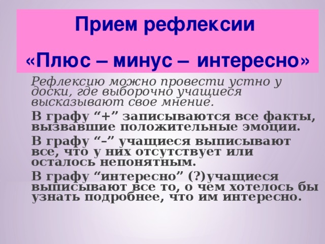 Прием рефлексии «Плюс – минус –   интересно»  Рефлексию можно провести устно у доски, где выборочно учащиеся высказывают свое мнение.      В графу “+” записываются все факты, вызвавшие положительные эмоции.  В графу “–” учащиеся выписывают все, что у них отсутствует или осталось непонятным.  В графу “интересно” (?)учащиеся выписывают все то, о чем хотелось бы узнать подробнее, что им интересно.  
