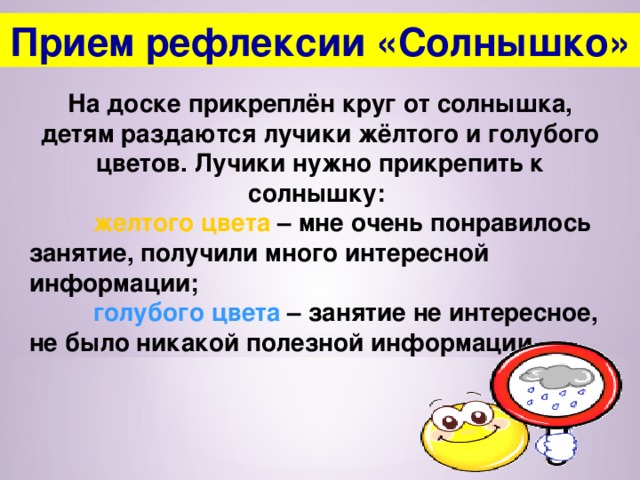 Прием рефлексии «Солнышко» На доске прикреплён круг от солнышка, детям раздаются лучики жёлтого и голубого цветов. Лучики нужно прикрепить к солнышку:  желтого цвета – мне очень понравилось занятие, получили много интересной информации;  голубого цвета – занятие не интересное, не было никакой полезной информации.  