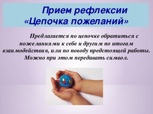   Прием рефлексии  «Цепочка пожеланий»  Предлагается по цепочке обратиться с пожеланиями к себе и другим по итогам взаимодействия, или по поводу предстоящей работы. Можно при этом передавать символ. 