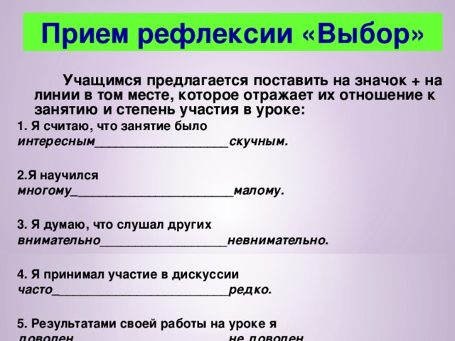 Прием рефлексии «Выбор»   Учащимся предлагается поставить на значок + на линии в том месте, которое отражает их отношение к занятию и степень участия в уроке: 1. Я считаю, что занятие было интересным ___________________ скучным.  2.Я научился многому_ ______________________ малому.  3. Я думаю, что слушал других внимательно __________________ невнимательно.  4. Я принимал участие в дискуссии часто_ ________________________ редко.  5. Результатами своей работы на уроке я доволен ______________________ не доволен. 