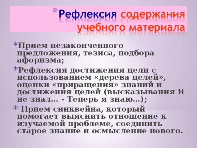 Прием незаконченного предложения, тезиса, подбора афоризма; Рефлексия достижения цели с использованием «дерева целей»,  оценки «приращения» знаний и достижения целей (высказывания Я не знал… - Теперь я знаю…);  Прием синквейна, который помогает выяснить отношение к изучаемой проблеме, соединить старое знание и осмысление нового. 