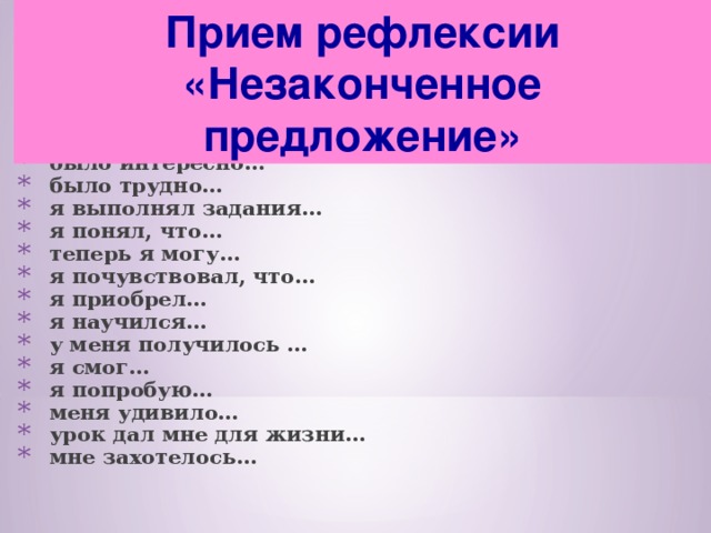 Прием рефлексии «Незаконченное предложение»  сегодня я узнал… было интересно… было трудно… я выполнял задания… я понял, что… теперь я могу… я почувствовал, что… я приобрел… я научился… у меня получилось … я смог… я попробую… меня удивило… урок дал мне для жизни… мне захотелось… 