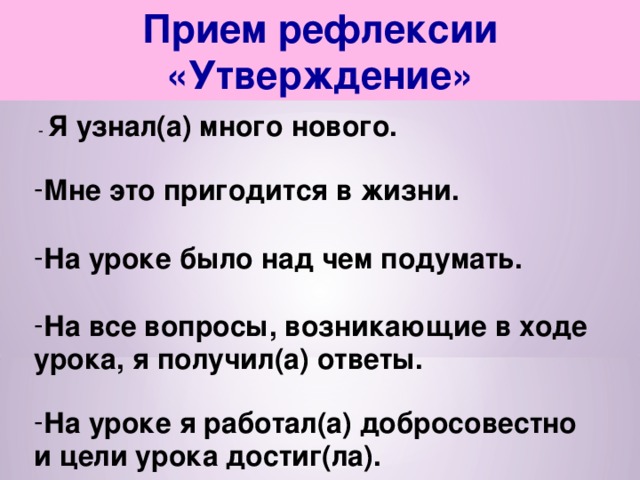 Прием рефлексии «Утверждение»  - Я узнал(а) много нового.  Мне это пригодится в жизни.  На уроке было над чем подумать.  На все вопросы, возникающие в ходе урока, я получил(а) ответы.  На уроке я работал(а) добросовестно и цели урока достиг(ла). 
