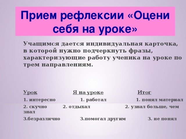 Прием рефлексии «Оцени себя на уроке»  Учащимся дается индивидуальная карточка, в которой нужно подчеркнуть фразы, характеризующие работу ученика на уроке по трем направлениям.   Урок   Я на уроке   Итог 1. интересно  1. работал  1. понял материал 2. скучно  2. отдыхал 2. узнал больше, чем знал 3.безразлично  3.помогал другим  3. не понял 