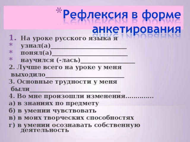 На уроке русского языка я узнал(а)_________________________ понял(а)_________________________ научился (-лась)__________________ 2. Лучше всего на уроке у меня  выходило__________________________ 3. Основные трудности у меня  были______________________________ 4. Во мне произошли изменения………….. а) в знаниях по предмету б) в умении чувствовать в) в моих творческих способностях г) в умении осознавать собственную деятельность  