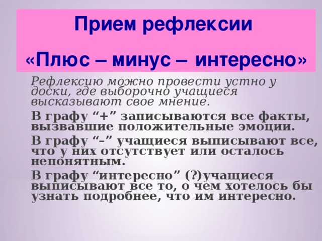 Прием рефлексии «Плюс – минус –   интересно»  Рефлексию можно провести устно у доски, где выборочно учащиеся высказывают свое мнение.      В графу “+” записываются все факты, вызвавшие положительные эмоции.  В графу “–” учащиеся выписывают все, что у них отсутствует или осталось непонятным.  В графу “интересно” (?)учащиеся выписывают все то, о чем хотелось бы узнать подробнее, что им интересно.  