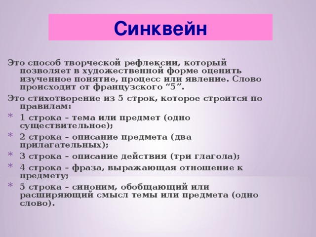 Синквейн Это способ творческой рефлексии, который позволяет в художественной форме оценить изученное понятие, процесс или явление. Слово происходит от французского “5”. Это стихотворение из 5 строк, которое строится по правилам: 1 строка – тема или предмет (одно существительное); 2 строка – описание предмета (два прилагательных); 3 строка – описание действия (три глагола); 4 строка – фраза, выражающая отношение к предмету; 5 строка – синоним, обобщающий или расширяющий смысл темы или предмета (одно слово).  