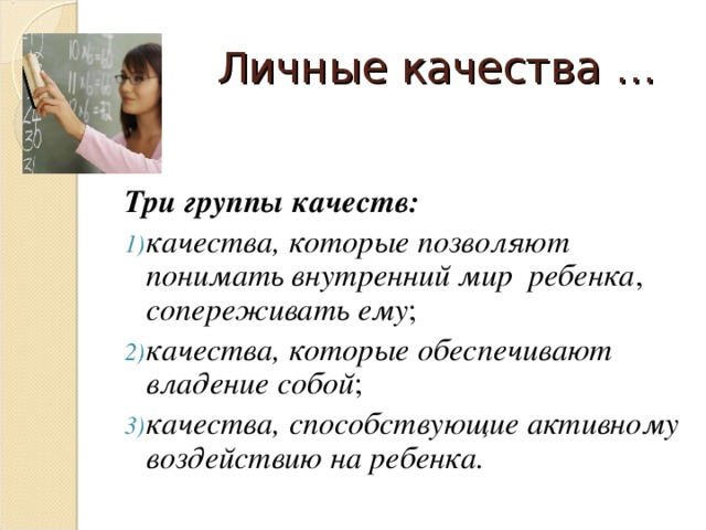 Личные качества … Три группы качеств: качества, которые позволяют понимать внутренний мир ребенка , сопереживать ему ; качества, которые обеспечивают владение собой ; качества, способствующие активному воздействию на ребенка.  