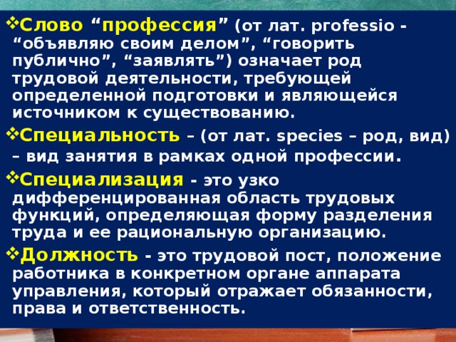 Слово  “ профессия ”  (от лат. pгоfеssio - “объявляю своим делом”, “говорить публично”, “заявлять”) означает род трудовой деятельности, требующей определенной подготовки и являющейся источником к существованию. Специальность  – (от лат. species – род, вид) – вид занятия в рамках одной профессии . Специализация   - это узко дифференцированная область трудовых функций, определяющая форму разделения труда и ее рациональную организацию. Должность - это трудовой пост, положение работника в конкретном органе аппарата управления, который отражает обязанности, права и ответственность. 