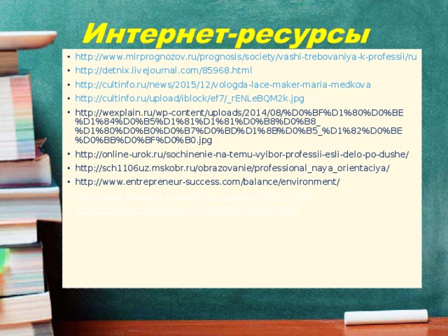 http://www.mirprognozov.ru/prognosis/society/vashi-trebovaniya-k-professii/ru http://detnix.livejournal.com/85968.html http://cultinfo.ru/news/2015/12/vologda-lace-maker-maria-medkova http://cultinfo.ru/upload/iblock/ef7/_rENLeBQM2k.jpg http://wexplain.ru/wp-content/uploads/2014/08/%D0%BF%D1%80%D0%BE%D1%84%D0%B5%D1%81%D1%81%D0%B8%D0%B8_%D1%80%D0%B0%D0%B7%D0%BD%D1%8B%D0%B5_%D1%82%D0%BE%D0%BB%D0%BF%D0%B0.jpg http://online-urok.ru/sochinenie-na-temu-vyibor-professii-esli-delo-po-dushe/ http://sch1106uz.mskobr.ru/obrazovanie/professional_naya_orientaciya/ http://www.entrepreneur-success.com/balance/environment/ http://www.wisdoms.ru/poslovizi_i_pogovorki/5_1.html http://posloviz.ru/category/o-remesle-i-masterstve/ 