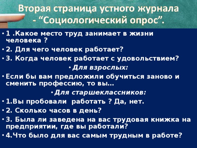 1 .Какое место труд занимает в жизни человека ? 2. Для чего человек работает? 3. Когда человек работает с удовольствием? Для взрослых: Если бы вам предложили обучиться заново и сменить профессию, то вы… Для старшеклассников: 1.Вы пробовали работать ? Да, нет. 2. Сколько часов в день? 3. Была ли заведена на вас трудовая книжка на предприятии, где вы работали? 4.Что было для вас самым трудным в работе? 