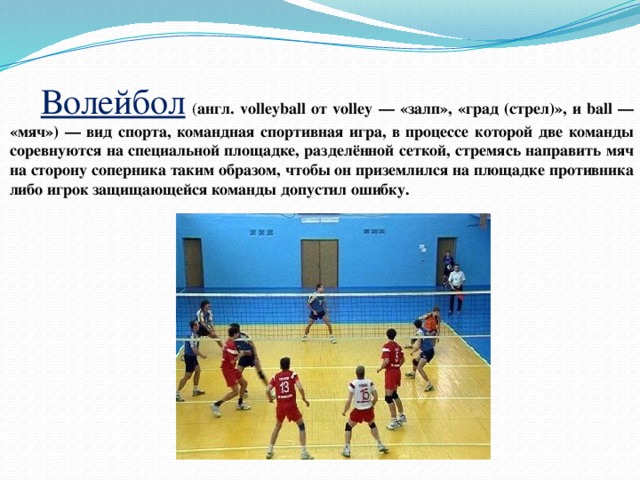  Волейбол  ( англ. volleyball от volley — «залп», «град (стрел)», и ball — «мяч») — вид спорта, командная спортивная игра, в процессе которой две команды соревнуются на специальной площадке, разделённой сеткой, стремясь направить мяч на сторону соперника таким образом, чтобы он приземлился на площадке противника либо игрок защищающейся команды допустил ошибку. 