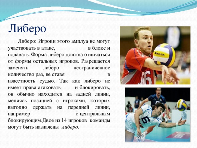 Либеро  Либеро: Игроки этого амплуа не могут участвовать в атаке, в блоке и подавать. Форма либеро должна отличаться от формы остальных игроков. Разрешается заменять либеро неограниченное количество раз, не ставя в известность судью. Так как либеро не имеет права атаковать и блокировать, он обычно находится на задней линии, меняясь позицией с игроками, которых выгодно держать на передней линии, например с центральным блокирующим.Двое из 14 игроков команды могут быть назначены  либеро . 