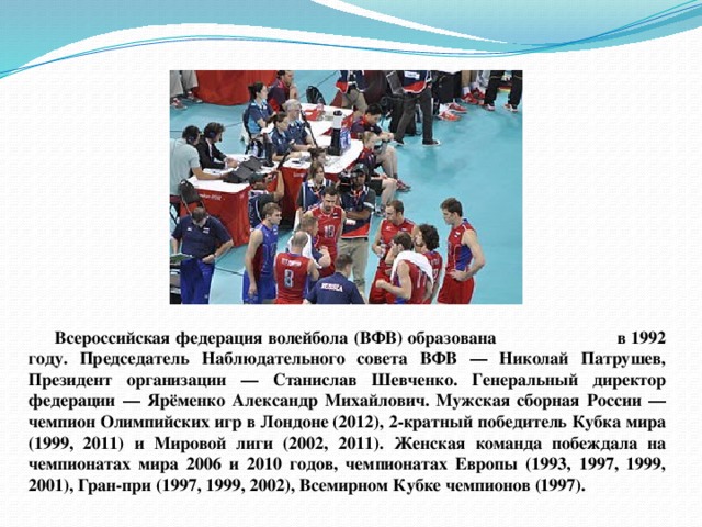 Всероссийская федерация волейбола (ВФВ) образована в 1992 году. Председатель Наблюдательного совета ВФВ — Николай Патрушев, Президент организации — Станислав Шевченко. Генеральный директор федерации — Ярёменко Александр Михайлович. Мужская сборная России — чемпион Олимпийских игр в Лондоне (2012), 2-кратный победитель Кубка мира (1999, 2011) и Мировой лиги (2002, 2011). Женская команда побеждала на чемпионатах мира 2006 и 2010 годов, чемпионатах Европы (1993, 1997, 1999, 2001), Гран-при (1997, 1999, 2002), Всемирном Кубке чемпионов (1997). 