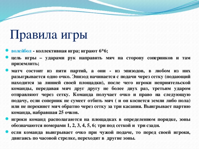 Правила игры волейбол - коллективная игра; играют 6*6; цель игры – ударами рук направить мяч на сторону соперников и там приземлить; матч состоит из пяти партий, а они - из эпизодов, в любом из них разыгрывается одно очко. Эпизод начинается с подачи через сетку (подающий находится за линией своей площадки), после чего игроки неприятельской команды, передавая мяч друг другу не более двух раз, третьим ударом отправляют через сетку. Команда получает очко и право на следующую подачу, если соперник не сумеет отбить мяч ( и он коснется земли либо пола) или не перекинет мяч обратно через сетку за три касания. Выигрывает партию команда, набравшая 25 очков. игроки команд располагаются на площадках в определенном порядке, зоны обозначаются номерами 1, 2, 3, 4, 5, 6; три под сеткой и три сзади. если команда выигрывает очко при чужой подаче, то перед своей игроки, двигаясь по часовой стрелке, переходят в другие зоны. 